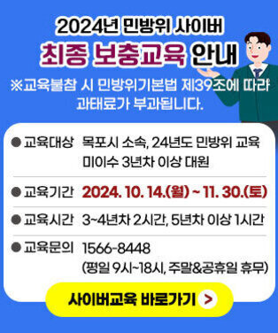 2024년 민방위 사이버 최종 보충교육 안내 ※교육불참 시 민방위기본법 제39조에 따라 과태료가 부과됩니다. ●교육대상:목포시 소속, 24년도 민방위 교육 미이수 3년차 이상 대원 ●교육기간:2024. 10. 14.(월) ~ 11. 30.(토) ●교육시간:3~4년차 2시간, 5년차 이상 1시간 ●교육문의:1566-8448 (평일 9시~18시, 주말 공휴일 휴무) 사이버교육 바로가기