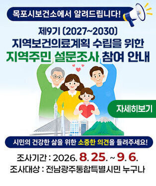 목포시보건소에서 알려드립니다! 제9기 (2027~2030) 지역보건의료계획 수립을 위한 지역주민 설문조사 참여 안내 시민의 건강한 삶을 위한 소중한 의견을 들려주세요! 조사기간 : 2026. 8. 25. ~ 9. 6. 조사대상 : 전남광주통합특별시민 누구나 자세히보기