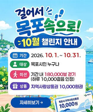 「걸어서 목포속으로!」10월 챌린지 안내 -간: 2026. 10. 1. ~ 10. 31. -대상: 목포시민 누구나 -미션: 기간 내 180,000보 걷기(하루 10,000걸음 인정) -상품: 지역사랑상품권 10,000원권 자세히보기