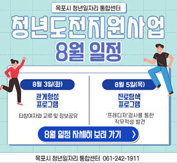 목포시 청년일자리 통합센터 청년도전지원사업 8월 일정 8월 3일(화) 관계형성 프로그램  타참여자와 교류 및 정보공유 8월 5일(목)진로탐색 프로그램 '프레디저'검사를 통한 직무적성 발견 8월 일정 자세히보러가기 목포시 청년일자리 통합센터 061-242-1911