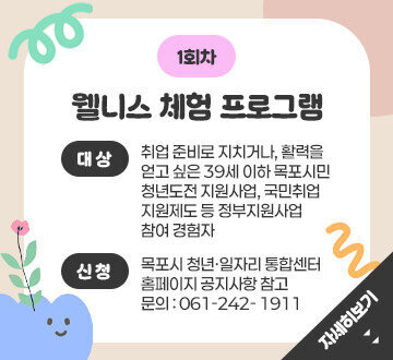 1회차 웰니스 체험 프로그램 대상 : 취업 준비로 지치거나, 활력을 얻고 싶은 39세 이하 목포시민청년도전 지원사업, 국민취업지원제도 등 정부지원사업참여 경험자 신청 : 목포시 청년·일자리 통합센터 홈페이지 공지사항 참고 문의 : 061-242- 1911