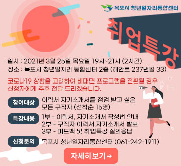  목포시 청년일자리통합센터 취업특강 일시 : 2021년 3월 25일 목요일 19시~21시 (2시간) 장소 : 목포시 청년일자리 통합센터 2층 (해안로 237번길 33) 코로나19 상황을 고려하여 비대면 프로그램을 전환될 경우 신청자에게 추후 전달 드리겠습니다. 참여대상 이력서 자기소개서를 점검 받고 싶은                    모든 구직자 (선착순 15명) 특강내용 1부 - 이력서, 자기소개서 작성법 안내 2부 - 구직자 이력서,자기소개서 발표 3부 - 피드백 및 취업특강 질의응답 신청문의 목포시 청년일자리통합센터 (061-242-1911)