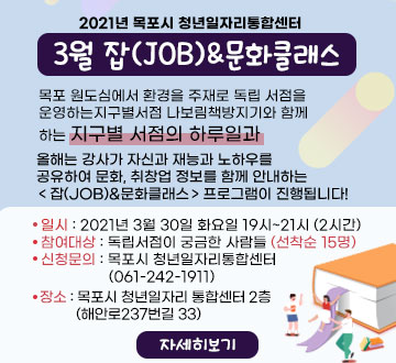 2021년 목포시 청년일자리통합센터 3월 잡(JOB)&문화클래스 목포 원도심에서 환경을 주재로 독립 서점을  운영하는지구별서점 나보림책방지기와 함께 하는 지구별 서점의 하루일과 올해는 강사가 자신과 재능과 노하우를 공유하여 문화, 취창업 정보를 함께 안내하는 ＜잡(JOB)&문화클래스＞프로그램이 진행됩니다! 일시 : 2021년 3월 30일 화요일 19시~21시 (2시간) 참여대상 : 독립서점이 궁금한 사람들 (선착순 15명) 신청문의 : 목포시 청년일자리통합센터 (061-242-1911) 장소 : 목포시 청년일자리 통합센터 2층           (해안로237번길 33) 자세히보기