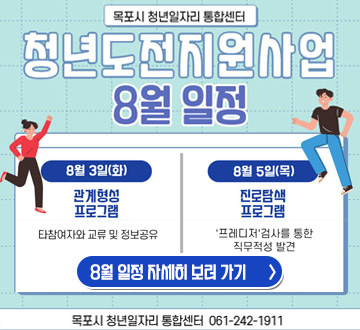 목포시 청년일자리 통합센터 청년도전지원사업 8월 일정 8월 3일(화) 관계형성 프로그램  타참여자와 교류 및 정보공유 8월 5일(목)진로탐색 프로그램 '프레디저'검사를 통한 직무적성 발견 8월 일정 자세히보러가기 목포시 청년일자리 통합센터 061-242-1911