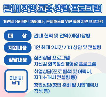 관내 장병 고충 상담 프로그램 개인의 심리적인 고충이나 , 문제관내 장병 고충 상담 프로그램 개인의 심리적인 고충이나 , 문제해소를 위한 특화 지원 프로그램 대상 : 관내 현역 및 전역(예정)장병 지원내용 : 1인 최대 2시간 1:1 상담 및 컨설팅 상담내용 : 심리상담 프로그램 자신감 회복,관계형성 프로그램 취업상담(진로 탐색 및 이력서,자기소개서 컨설팅 등) 창업상담(창업 준비 및 사업계획서 작성 등) 자세히보기해소를 위한 특화 지원 프로그램 대상 : 관내 현역 및 전역(예정)장병 지원내용 : 1인 최대 2시간 / 1:1 상담 및 컨설팅 상담내용 : 심리상담 프로그램 자신감 회복,관계형성 프로그램 취업상담(진로 탐색 및 이력서,자기소개서 컨설팅 등) 창업상담(창업 준비 및 사업계획서 작성 등) 자세히보기