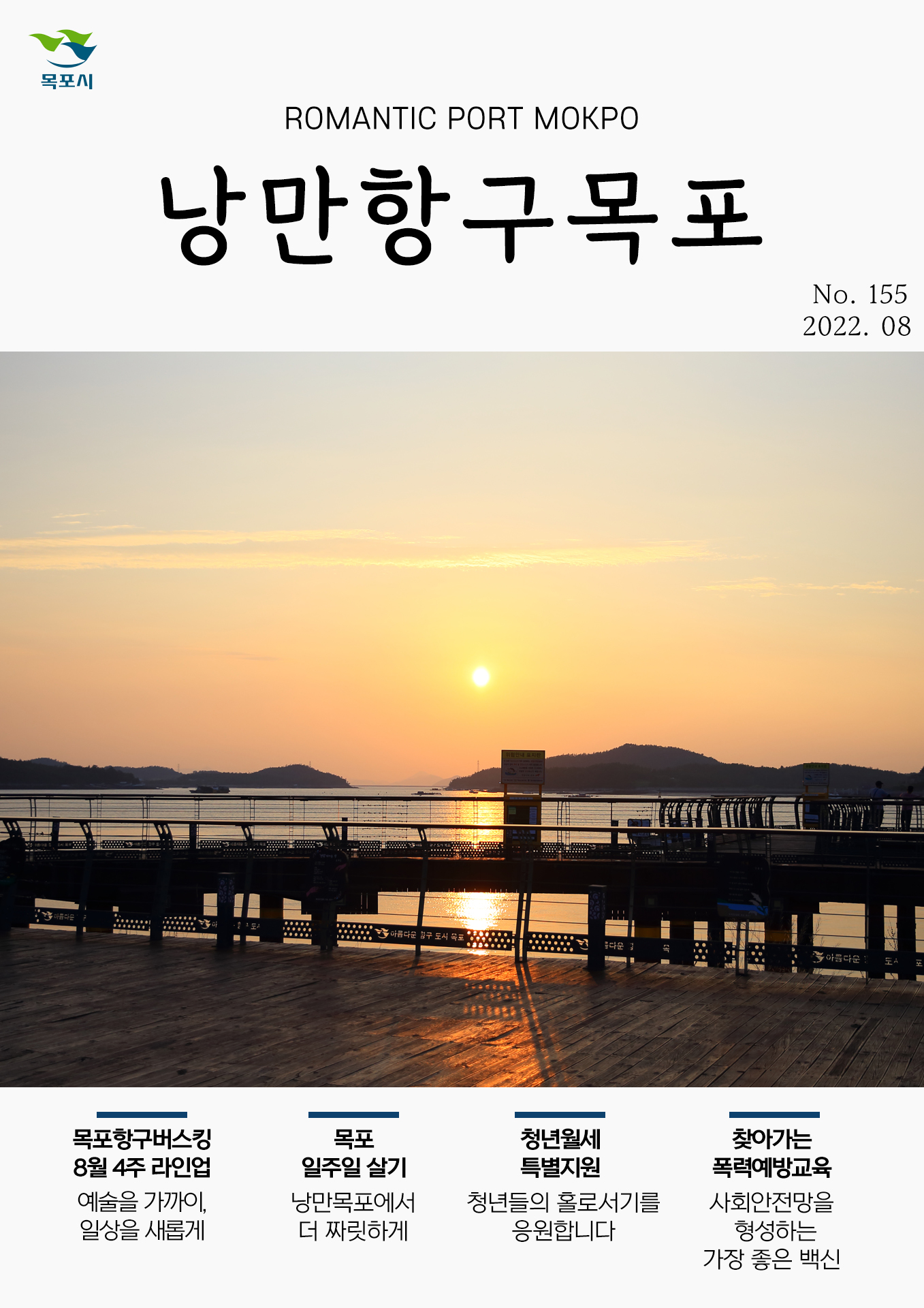 희망찬 도약! 청년이 찾는 큰 목포 목포시 POMANTIC PORT MOKPO 낭만항구목포 VOl.155 2022. 08
목포항구버스킹 8월 4주 라인업 예술을 가까이, 일상을 새롭게
목포일주일 살기 낭만목포에서 더 짜릿하게
청년월세 특별지원 청년들의 홀로서기를 응원합니다
찾아가는 폭력예방교육 사회안전망을 형성하는 가장 좋은 백신