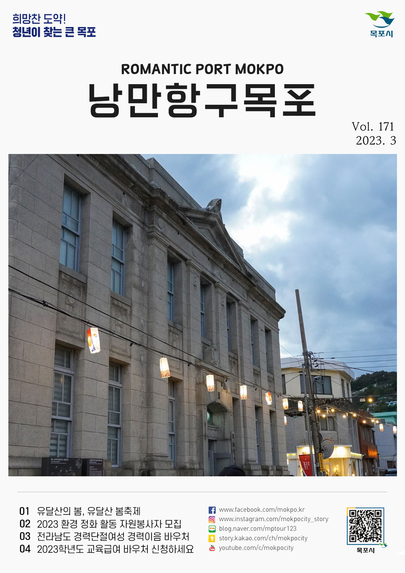 희망찬 도약! 청년이 찾는 큰 목포 목포시 POMANTIC PORT MOKPO 낭만항구목포 VOl.171 2023. 3
01 유달산의 봄, 유달산 봄축제
02 2023 환경 정화 활동 자원봉사자 모집
03 전라남도 경력단절여성 경력이음 바우처
04 2023학년도 교육급여 바우처 신청하세요
페이스북:www.facebook.com/mokpo.kr
인스타그램:www.instagram.com/mokpocity_story
블로그:blog.naver.com/mptour123
카카오스토리:story.kakao.com/ch/mokpocity
유투브:youtube.com/c/mokpocity
목포시 qr코드