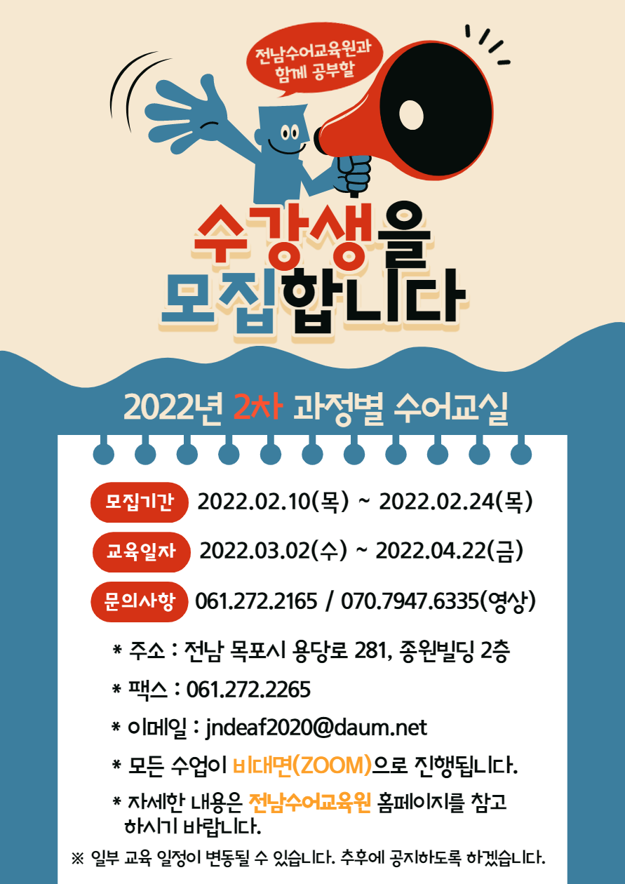 전남수어교육원과 함께 공부할 수강생을 모집합니다 2022년 2차 과정별 수어교실 -모집기간:2022.02.10(목)~2022.02.24(목) -교육일자:2022.03.02(수)~2022.04.22(금) -문의사항:061.272.2165 / 070.7947.6335(영상) *주소:전남 목포시 용당로 281, 종원빌딩 2층 *팩스:061.272.2265 *이메일:jndeaf2020@daum.net *모든 수업이 비대면(zoom)으로 진행됩니다. *자세한 내용은 전남수어교육원 홈페이지를 참고 하시기 바랍니다. ※일부 교육일정이 변동될 수 있습니다. 추후에 공지하도록 하겠습니다.