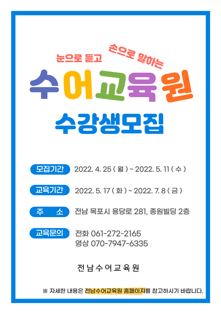 눈으로 듣고 손으로 말하는 수어교육원 수강생 모집 -모집기간:2022.4.25(월)~2022.5.11(수) -교육기간:2022.5.17(화)~2022.7.8(금) -주소:전남 목포시 용당로 281, 종원빌딩 2층 -교육문의:전화 061-272-2165 영상 070-7947-6335 [전남수어교육원] ※자세한 내용은 전남수어교육원 홈페이지를 참고하시기 바랍니다.