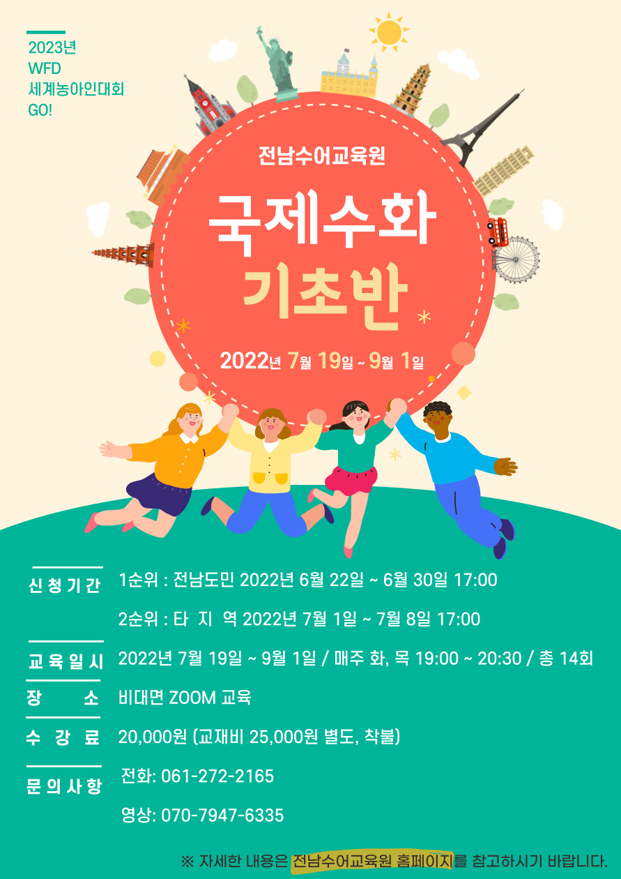 2023년 WFD세계농아인대회 GO! 전남수어교육원 국제수화 기초반 2022년 7월 19일~9월1일 -신청기간 : 1순위 전남도민 2022년 6월 22일 ~ 6월 30일 17:00 2순위 타지역 2022년 7월 1일~7월 8일 17:00  -교육일시 : 2022년 7월19일 ~9월1일 / 매주 화, 목 19:00~20:30 / 총 14회 -장소:비대면 Zoom교육 -수강료:20,000원(교재비 25,000원 별도, 착불) -문의사항 전화 061-272-2165 / 영상:070-9747-6335 ※자세한 내용은 전남수어교육원 홈페이지를 참고하시기 바랍니다.