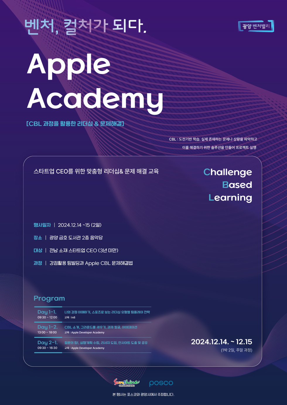 벤처, 컬처가 되다.AppleAcademy[CBL 과정을 활용한 리더십 & 문제해결]CBL: 도전기반 학습. 실제 존재하는 문제나 상황을 파악하고 이를 해결하기 위한 솔루션을 만들어 프로젝트 실행스타트업 CEO를 위한 맞춤형 리더십& 문제 해결 교육ChallengeBasedLearning행사일자 | 2024.12.14~15 (2일)장소 | 광양 금호 도서관 2층 음악당대상 | 전남 소재 스타트업 CEO (3년 미만)과정 | 강점활용 팀빌딩과 Apple CBL 문제해결법ProgramDay 1-1.09:30 - 12:00나의 강점 이해하기, 스포츠로 보는 리더십 유형별 팀플레이 전략 교육: IngDay 1-2.13:00 - 18:00CBL소개, 그라운드를 세우기, 과제 발굴, 아이데이션교육: Apple Developer AcademyDay 2-1.질문의 힘! 실행계획 수립, 리서치 도입, 인사이트 도출 및 공유09:30 16:30교육: Apple Developer Academy2024.12.14. ~ 12.15(1박 2일, 주말 과정)SunshineGWANGYANGPOSCO본 행사는 포스코와 광양시에서 주최합니다.